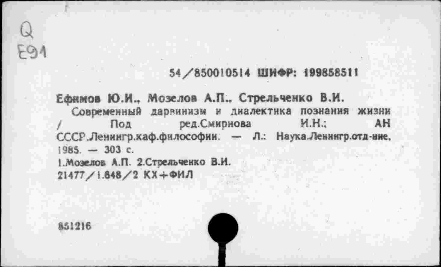 ﻿Q
Е°И
54/850010514 ШИФР: 199858511
Ефимов Ю.И., Мозелов А.П., Стрельченко В.И.
Современный дарвинизм и диалектика познания жизни / Под ред.Смирнова И.Н.; АН СССР.Ленингр.хаф.философии. — Л.: Наука.Ленингр.отд-ние. £985. — 303 с.
1.Мозелов А.П. 2.Стрельченко В.И.
21477/1.648/2 КХ+ФИЛ
8512)6